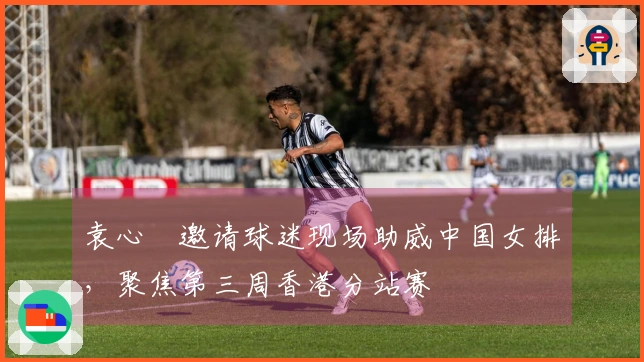袁心玥邀请球迷现场助威中国女排，聚焦第三周香港分站赛