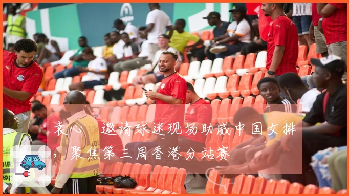 袁心玥邀请球迷现场助威中国女排，聚焦第三周香港分站赛